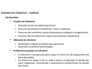 Substâncias Orgânicas - Lipídeos III) Esteróides Funções do Colesterol: Produção da bile (emulsão de gorduras) Procursor da vitamina D (Calciferol) – Evita o raquitismo Precursor dos hormônios sexuais (testosterona, estrógeno e progesterona) Precursor dos hormônios das supra-renais (cortisol e adosterona) Obtenção do colesterol Sintetizado no fígado (produção pelo organismo) Absorvido no intestino (alimentação) Problemas associados ao colesterol O colesterol é transportado pelo sangue na forma de LDL (lipoproteína de baixa densidade). Em excesso no sangue o LDL se oxida e passa a se depositar na perede dos vasos sanguíneos, ocasionando a aterosclerose (enrijecimento da parede dos vasos). 
