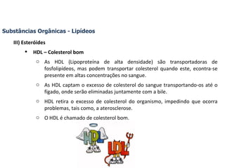 Substâncias Orgânicas - Lipídeos III) Esteróides HDL – Colesterol bom As HDL (Lipoproteína de alta densidade) são transportadoras de fosfolipídeos, mas podem transportar colesterol quando este, econtra-se presente em altas concentrações no sangue. As HDL captam o excesso de colesterol do sangue transportando-os até o fígado, onde serão eliminadas juntamente com a bile.  HDL retira o excesso de colesterol do organismo, impedindo que ocorra problemas, tais como, a aterosclerose. O HDL é chamado de colesterol bom. 
