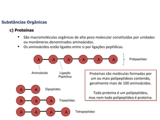 Substâncias Orgânicas c) Proteínas São macromoléculas orgânicas de alto peso molecular constituídas por unidades ou monômeros denominados aminoácidos. Os aminoácidos estão ligados entre si por ligações peptídicas. Aminoácido Ligação Peptídica Polipeptídeo Dipeptídeo Tripeptídeo Tetrapeptídeo Proteínas são moléculas formadas por um ou mais polipeptídeos contendo, geralmente mais de 100 aminoácidos. Toda proteína é um polipeptídeo, mas nem todo polipeptídeo é proteína. A A A A A A A A A A A A A A A 