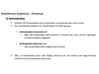 Substâncias Orgânicas - Proteínas I) Aminoácidos Existem 20 aminoácidos que constituem as proteínas dos seres vivos. Os aminoácidos podem ser classificados em dois grupos: Aminoácidos Essenciais  (8) Não são produzidos pelo homem, e devem por isso, serem ingeridos na alimentação (vegetais). Aminoácidos Naturais  (12) São produzidos pelo organismo humano Obs.: O tradicional arroz com feijão (mistura de um cereal com leguminosa) contém os 8 aminoácidos essenciais. 