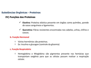 Substâncias Orgânicas - Proteínas IV) Funções das Proteínas Elastina:  Proteína elástica presente em órgãos como pulmões, parede de vasos sanguíneos e ligamentos. Queratina:  Fibras resistentes encontradas nos cabelos, unhas, chifres e cascos. b. Função Hormonal Vários hormônios são proteínas. Ex: Insulina e glucagon (controle da glicemia) c. Função Respiratória Hemoglobina e Mioglobina são pigmentos presente nas hemácias que transportam oxigênio para que as células possam realizar a respiração celular. 