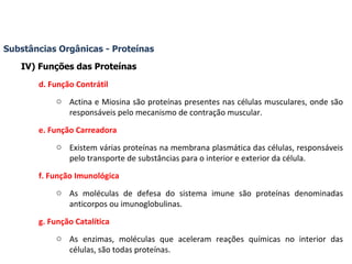 Substâncias Orgânicas - Proteínas IV) Funções das Proteínas d. Função Contrátil Actina e Miosina são proteínas presentes nas células musculares, onde são responsáveis pelo mecanismo de contração muscular. e. Função Carreadora Existem várias proteínas na membrana plasmática das células, responsáveis pelo transporte de substâncias para o interior e exterior da célula. f. Função Imunológica As moléculas de defesa do sistema imune são proteínas denominadas anticorpos ou imunoglobulinas. g. Função Catalítica As enzimas, moléculas que aceleram reações químicas no interior das células, são todas proteínas. 
