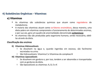 4) Substâncias Orgânicas - Vitaminas e) Vitaminas As vitaminas são substâncias químicas que atuam como  reguladoras  do metabolismo.  A maioria das vitaminas atuam como  co-fatores enzimáticos , dessa maneira, uma dieta pobre em vitaminas compromete o funcionamento de determinadas enzimas, e por sua vez, gera um quadro de anormalidades denominado  avitaminose . As vitaminas não são produzidas pelo organismo humano, sendo necessário, obtê-las através da dieta. Classificação das enzimas Vitaminas Hidrossolúveis Se dissolvem na água e, quando ingeridas em excesso, são facilmente excretadas na urina. São hidrossolúveis: Vitamina C e Vitaminas do complexo B Vitaminas Lipossolúveis Se dissolvem em gordura e, por isso, tendem a ser absorvidas e transportadas com as gorduras da dieta. São lipossolúveis as vitaminas: A, D, E e K 
