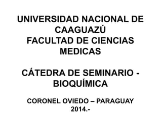 UNIVERSIDAD NACIONAL DE 
CAAGUAZÚ 
FACULTAD DE CIENCIAS 
MEDICAS 
CÁTEDRA DE SEMINARIO - 
BIOQUÍMICA 
CORONEL OVIEDO – PARAGUAY 
2014.- 
 