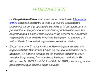 INTRODUCCION
• La Bioquímica clínica es la rama de las ciencias de laboratorio
clínico dedicada al estudio in vitro e in vivo de propiedades
bioquímicas, con el propósito de suministrar información para la
prevención, el diagnóstico, el pronóstico y el tratamiento de las
enfermedades. El bioquímico clínico es un experto de laboratorio
responsable de la toma de muestras biológicas, su análisis y la
validación de los resultados para interpretación médica.
• En países como Estados Unidos o Alemania para acceder a la
especialidad de Bioquímica Clínica se requiere la licenciatura de
Medicina. En España además de los médicos también pueden
acceder bioquímicos, farmacéuticos, biólogos y químicos. En
México son los QFB, los QBP, los BQD, los QBC y los biólogos, los
profesionales que realizan estos estudios.
•
 