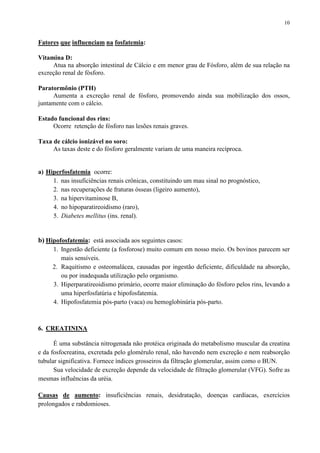 10
Fatores que influenciam na fosfatemia:
Vitamina D:
Atua na absorção intestinal de Cálcio e em menor grau de Fósforo, além de sua relação na
excreção renal de fósforo.
Paratormônio (PTH)
Aumenta a excreção renal de fósforo, promovendo ainda sua mobilização dos ossos,
juntamente com o cálcio.
Estado funcional dos rins:
Ocorre retenção de fósforo nas lesões renais graves.
Taxa de cálcio ionizável no soro:
As taxas deste e do fósforo geralmente variam de uma maneira recíproca.
a) Hiperfosfatemia ocorre:
1. nas insuficiências renais crônicas, constituindo um mau sinal no prognóstico,
2. nas recuperações de fraturas ósseas (ligeiro aumento),
3. na hipervitaminose B,
4. no hipoparatireoidismo (raro),
5. Diabetes mellitus (ins. renal).
b) Hipofosfatemia: está associada aos seguintes casos:
1. Ingestão deficiente (a fosforose) muito comum em nosso meio. Os bovinos parecem ser
mais sensíveis.
2. Raquitismo e osteomalácea, causadas por ingestão deficiente, dificuldade na absorção,
ou por inadequada utilização pelo organismo.
3. Hiperparatireoidismo primário, ocorre maior eliminação do fósforo pelos rins, levando a
uma hiperfosfatúria e hipofosfatemia.
4. Hipofosfatemia pós-parto (vaca) ou hemoglobinúria pós-parto.
6. CREATININA
É uma substância nitrogenada não protéica originada do metabolismo muscular da creatina
e da fosfocreatina, excretada pelo glomérulo renal, não havendo nem excreção e nem reabsorção
tubular significativa. Fornece índices grosseiros da filtração glomerular, assim como o BUN.
Sua velocidade de excreção depende da velocidade de filtração glomerular (VFG). Sofre as
mesmas influências da uréia.
Causas de aumento: insuficiências renais, desidratação, doenças cardíacas, exercícios
prolongados e rabdomioses.
 