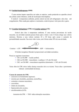16
8.3. Sorbitol desidrogenase (SDH)
É uma enzima hepato específica em todas as espécies, sendo produzida no aparelho citosol
das células centro lobulares, sendo de localização intra-hepática.
É instável à temperatura ambiente, porém estável um dia sob refrigeração e dois dias sob
congelamento. Mais usada para eqüinos e ruminantes, sendo de pouco valor para cães e gatos.
8.4. Creatina fosfoquinase (CPK) ou Creatina quinase (CK)
Estável dois dias à temperatura ambiente. É uma enzima proveniente do tecido
muscular, sua atividade aumenta poucas horas após a lesão e com 12 horas atinge seus valores
máximos. Retorna a seus valores normais 24 a 48 horas após cessar o aumento da
permeabilidade muscular. Sua meia vida é curta, com 6 horas reduz 50% de sua atividade.
CPK
Creatina + ATP ADP + fosfocreatina.
O fosfato inorgânico liberado é proporcional a atividade enzimática.
Possui as seguintes isoenzimas:
∗ CK1 ou CK-BB - tecido cerebral,
∗ CK2 ou CK-MB - musculatura e cardíaca (< 6% da CK total)
∗ CK3 ou CK-MM - musculatura esquelética (dominante ≅ 94% da CK total).
Taxas altas de CPK sérica indica doença muscular ativa ou recente. Taxas altas e persistentes
indicam continuidade da doença.
Causas de aumento da CPK:
∗ exercícios ou treinamentos rigorosos;
∗ miosites por clostrídios, purulenta, eosinofílica;
∗ contusões e traumas musculares;
∗ convulsões;
∗ infarto do miocárdio;
∗ hiperazotúria dos cavalos;
∗ encefalomalácia (LCR).
Aumentos da CPK + TGO indica alterações musculares.
Pi
 