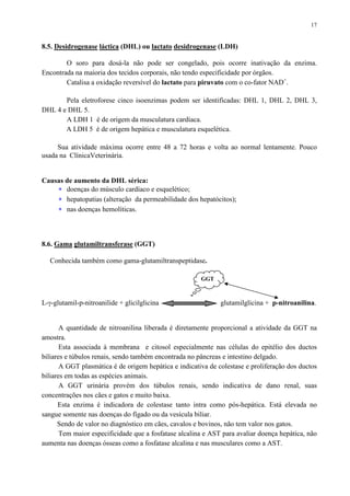 17
8.5. Desidrogenase láctica (DHL) ou lactato desidrogenase (LDH)
O soro para dosá-la não pode ser congelado, pois ocorre inativação da enzima.
Encontrada na maioria dos tecidos corporais, não tendo especificidade por órgãos.
Catalisa a oxidação reversível do lactato para piruvato com o co-fator NAD+
.
Pela eletroforese cinco isoenzimas podem ser identificadas: DHL 1, DHL 2, DHL 3,
DHL 4 e DHL 5.
A LDH 1 é de origem da musculatura cardíaca.
A LDH 5 é de origem hepática e musculatura esquelética.
Sua atividade máxima ocorre entre 48 a 72 horas e volta ao normal lentamente. Pouco
usada na ClínicaVeterinária.
Causas de aumento da DHL sérica:
∗ doenças do músculo cardíaco e esquelético;
∗ hepatopatias (alteração da permeabilidade dos hepatócitos);
∗ nas doenças hemolíticas.
8.6. Gama glutamiltransferase (GGT)
Conhecida também como gama-glutamiltranspeptidase.
L-γ-glutamil-p-nitroanilide + glicilglicina glutamilglicina + p-nitroanilina.
A quantidade de nitroanilina liberada é diretamente proporcional a atividade da GGT na
amostra.
Esta associada à membrana e citosol especialmente nas células do epitélio dos ductos
biliares e túbulos renais, sendo também encontrada no pâncreas e intestino delgado.
A GGT plasmática é de origem hepática e indicativa de colestase e proliferação dos ductos
biliares em todas as espécies animais.
A GGT urinária provém dos túbulos renais, sendo indicativa de dano renal, suas
concentrações nos cães e gatos e muito baixa.
Esta enzima é indicadora de colestase tanto intra como pós-hepática. Está elevada no
sangue somente nas doenças do fígado ou da vesícula biliar.
Sendo de valor no diagnóstico em cães, cavalos e bovinos, não tem valor nos gatos.
Tem maior especificidade que a fosfatase alcalina e AST para avaliar doença hepática, não
aumenta nas doenças ósseas como a fosfatase alcalina e nas musculares como a AST.
GGT
 