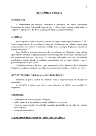 2
BIOQUÍMICA CLÍNICA
INTRODUÇÃO
O conhecimento das variações fisiológicas e patológicas dos vários constituintes
bioquímicos do sangue é de grande interesse para o clínico, sendo estas de grande valor no
diagnóstico e prognóstico das doenças, principalmente as de caráter metabólicos.
MATERIAL
Soro sangüíneo isento de hemólise, plasma ou sangue integral aproximadamente 2 mL.
Para os monogástricos, devemos observar jejum de 12 horas antes da colheita. Alguns testes
devem ser feitos com material recentemente colhido, como a dosagem de glicose e eletroforese
das proteínas séricas.
Com freqüência amostras sanguíneas são encaminhadas ao laboratório para análises
apresentando: hemólise ou lipemia; colhidas com anticoagulantes inadequados; acondicionadas
em temperaturas incorretas; com tempo de estocagem prolongado e às vezes com volumes
insuficientes, gerando dúvidas e resultados inconsistentes com os sinais clínicos e com o
problema apresentado pelo animal.
A hemólise na maioria das vezes causa aumento nos valores da maioria dos constituintes
bioquímicos sangüíneos, enquanto que a lipemia causa aumento em alguns e redução em outros.
DESVANTAGEM DO USO DAS ANÁLISES BIOQUÍMICAS:
Tendência da pessoa confiar ao laboratório toda a responsabilidade na obtenção do
diagnóstico.
O laboratório é apenas uma arma a mais disponível ao clínico para auxiliá-lo no
diagnóstico.
VANTAGENS:
∗ Detecção precoce da doença (maior vantagem),
∗ rapidez na execução das análises (resultado obtido em poucas horas),
∗ volume de sangue (soro) a ser coletado é pequeno, permitindo sua execução em animais
muito pequenos,
∗ custo relativamente baixo.
ELEMENTOS BIOQUÍMICOS DE IMPORTÂNCIA CLÍNICA
 