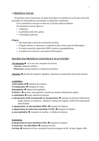 3
1. PROTEÍNAS TOTAIS
As proteínas séricas representam um grupo heterogêneo de substâncias de alto peso molecular
que podem ser fracionadas por precipitação em albuminas e globulinas.
Com a eletroforese consegue-se obter até 22 frações protéicas distintas.
Na eletroforese comum separa-se:
∗ a albumina,
∗ as globulinas (alfa, beta, gama),
∗ o fibrinogênio (plasma).
Origem:
∗ São sintetizadas a partir dos aminoácidos da dieta.
∗ O fígado sintetiza: as albuminas, as globulinas (alfa e beta) e parte do fibrinogênio.
∗ O sistema monocítico fagocitário (SMF) sintetiza as gamaglobulinas.
∗ A medula óssea sintetiza a outra parte do fibrinogênio.
FRAÇÕES DAS PROTEÍNAS SANGUÍNEAS E SUAS FUNÇÕES
Pré-albumina só as aves tem, transporte de tiroxina.
Aumento: síndrome nefrótica
Diminuição: doenças hepáticas e deficiências protéicas.
Albumina proteína de transporte, ligandina, importante na manutenção da pressão oncótica.
αααα globulinas
Antitrombina III inibidora da trombina.
Ceruloplasmina transporte do cobre.
Haptoglobina ligante da hemoglobina.
Proteína C protease, anticoagulante, aumenta nas doenças inflamatórias agudas.
αααα1 antitripsina fração inibidora da tripsina.
αααα1 glicoproteína ácida (seromucoide ou mucoproteína) aumenta nas doenças inflamatórias
agudas sépticas ou assépticas, neoplasias, doenças do colágeno, embora não tenha grande
especificidade.
αααα1 lipoproteínas de alta densidade (HDL) transporte de lipídeos.
αααα2 lipoproteínas de muito baixa densidade (VLDL) transporte de lipídeos.
αααα2 macroglobulina transporte de insulina, é inibidora da tripsina.
ββββ globulinas
ββββ2 lipoproteína de baixa densidade (LDL) transporte de lipídeos.
Transferrina (ou siderofilina) transporte de ferro.
Ferritina transporte de ferro e principal forma de estocagem do Fe+
no baço, fígado e MO.
 
