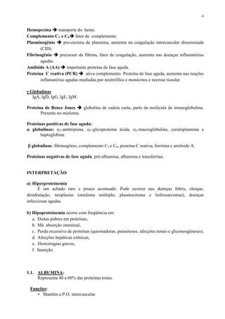 4
Hemopexina transporte do heme.
Complemento C3 e C4 fator de complemento.
Plasminogênio pro-enzima da plasmina, aumenta na coagulação intravascular disseminada
(CID).
Fibrinogênio precursor da fibrina, fator de coagulação, aumenta nas doenças inflamatórias
agudas.
Amilóide A (AA) importante proteína de fase aguda.
Proteína C reativa (PCR) ativa complemento. Proteína de fase aguda, aumenta nas reações
inflamatórias agudas mediadas por neutrófilos e monócitos e necrose tissular.
γγγγ Globulinas
IgA, IgD, IgG, IgE, IgM.
Proteína de Bence Jones globulina de cadeia curta, parte da molécula da imunoglobulina.
Presente no mieloma.
Proteínas positivas de fase aguda:
αααα globulinas: α1-antitripsina, α1-glicoproteína ácida, α2-macroglobulina, ceruloplasmina e
haptoglobina.
ββββ globulinas: fibrinogênio, complemento C3 e C4, proteína C reativa, ferritina e amiloide A.
Proteínas negativas de fase aguda: pré-albumina, albumina e transferrina.
INTERPRETAÇÃO
a) Hiperproteinemia
É um achado raro e pouco acentuado. Pode ocorrer nas doenças febris, choque,
desidratação, neoplasias (mieloma múltiplo, plasmocitoma e linfossarcomas), doenças
infecciosas agudas.
b) Hipoproteinemia ocorre com freqüência em:
a. Dietas pobres em proteínas,
b. Má absorção intestinal,
c. Perda excessiva de proteínas (queimaduras, parasitoses, afecções renais e gliconeogêneses),
d. Afecções hepáticas crônicas,
e. Hemorragias graves,
f. Inanição.
1.1. ALBUMINA:
Representa 40 a 60% das proteínas totais.
Funções:
∗ Mantêm a P.O. intravascular.
 