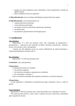 5
∗ Agrupa com várias substâncias como a bilirrubina e vários medicamentos evitando sua
rápida excreção.
∗ Inativa substâncias tóxicas ao organismo.
a) Hiperalbuminemia ocorre em choque, desidratação, doenças infecciosas agudas.
b) Hipoalbuminemia ocorre freqüentemente em:
∗ ingestão deficiente de proteínas,
∗ síntese deficiente pelo fígado,
∗ nas quebras excessivas de proteínas (queima para mantença),
∗ nas perdas renais,
∗ nas parasitoses gastrointestinais, hemorragias graves.
1.2. GLOBULINAS
Alfa globulinas
Representam 10 a 20% das proteínas totais. São constituídas de lipoproteínas e
glicoproteínas e responsáveis pelo transporte de lípides, hormônios lipossolúveis, vitaminas,
hexoses, hexosaminas, cobre e hemoglobina.
Aumento das alfa globulinas ocorre nas reações inflamatórias de origem bacterianas e
viróticas (principalmente as frações Alfa 2).
Beta globulinas:
Representam 7,5 a 20% das proteínas totais.
Constituição: lipo e glicoproteínas.
Lipoproteínas:
As lipoproteínas atuam na veiculação:
∗ do colesterol sangüíneo,
∗ dos hormônios estrogênicos, progesterona e corticóides,
∗ dos carotenóides e vitamina A.
Estas se encontram aumentadas após ingestão de alimentos e na icterícia obstrutiva.
Glicoproteínas:
A mais importante é a siderofilina ou transferrina que capta e transporta o ferro e o cobre no
plasma.
Gama globulinas:
Representam 5 a 40% das proteínas totais. Estão relacionadas com a imunidade do animal.
Nos recém nascidos (bovinos, ovinos, suínos e eqüinos) sua taxa é muito baixa, aumentando
após a ingestão do colostro.
 