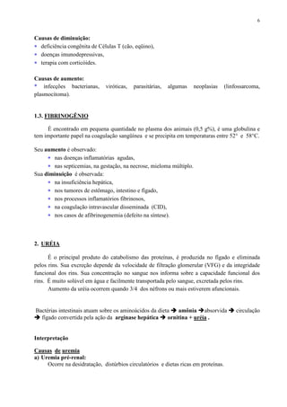 6
Causas de diminuição:
∗ deficiência congênita de Células T (cão, eqüino),
∗ doenças imunodepressivas,
∗ terapia com corticóides.
Causas de aumento:
* infecções bacterianas, viróticas, parasitárias, algumas neoplasias (linfossarcoma,
plasmocitoma).
1.3. FIBRINOGÊNIO
É encontrado em pequena quantidade no plasma dos animais (0,5 g%), é uma globulina e
tem importante papel na coagulação sangüínea e se precipita em temperaturas entre 52° e 58°C.
Seu aumento é observado:
∗ nas doenças inflamatórias agudas,
∗ nas septicemias, na gestação, na necrose, mieloma múltiplo.
Sua diminuição é observada:
∗ na insuficiência hepática,
∗ nos tumores de estômago, intestino e fígado,
∗ nos processos inflamatórios fibrinosos,
∗ na coagulação intravascular disseminada (CID),
∗ nos casos de afibrinogenemia (defeito na síntese).
2. URÉIA
É o principal produto do catabolismo das proteínas, é produzida no fígado e eliminada
pelos rins. Sua excreção depende da velocidade de filtração glomerular (VFG) e da integridade
funcional dos rins. Sua concentração no sangue nos informa sobre a capacidade funcional dos
rins. É muito solúvel em água e facilmente transportada pelo sangue, excretada pelos rins.
Aumento da uréia ocorrem quando 3/4 dos néfrons ou mais estiverem afuncionais.
Bactérias intestinais atuam sobre os aminoácidos da dieta amônia absorvida circulação
fígado convertida pela ação da arginase hepática ornitina + uréia .
Interpretação
Causas de uremia
a) Uremia pré-renal:
Ocorre na desidratação, distúrbios circulatórios e dietas ricas em proteínas.
 