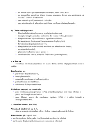 8
∗ nas anóxias pois o glicogênio hepático é instável diante a falta de 02.
∗ nas convulsões, exercícios, tétano, traumas cranianos, devido uma combinação de
anóxia e a secreção de adrenalina.
∗ após anestesia geral (resultante da excitação)
∗ após administração de adrenalina, corticóides, morfina e soluções glicosadas.
b) Causas de hipoglicemia:
∗ hiperinsulinismo (insulinomas ou neoplasias do pâncreas),
∗ inanição, lactação, gestação e acetonemia das vacas e ovelhas, (consumo)
∗ hipopituitarismo, hipotireoidismo, e hipoadrenocorticismo,
∗ hepatopatias em fase terminal (armazenamento de glicogênio),
∗ hipoglicemia idiopática em raças Toy,
∗ hipoglicemia dos recém-nascidos em suínos nos primeiros dias de vida,
∗ má absorção intestinal,
∗ glicosúria renal canina (casos graves) e
∗ amostras retidas com os eritrócitos e leucócitos (gasto da glicose).
4. CÁLCIO
Encontrado em maior concentração nos ossos e dentes, embora esteja presente em todos os
tecidos.
Funções atua na:
∗ preservação da estrutura óssea,
∗ contração muscular,
∗ coagulação sangüínea e ativação enzimática,
∗ permeabilidade das membranas.
∗ transmissão de impulsos nervosos.
O cálcio no soro pode ser encontrado:
∗ parte combinada com as proteínas (45%), formando complexos com citrato e fosfato e
parece ser fisiologicamente inativa.
∗ parte difusível através das membranas capilares (50%), é o cálcio ionizado e
fisiologicamente ativo.
A calcemia é mantida pela ação:
Vitamina D (Calcitriol ou D 3).
Atua na absorção intestinal do cálcio e fósforo e na excreção renal do fósforo.
Paratormônio ( PTH) que atua:
∗ na eliminação do fósforo pelos rins (diminuindo a reabsorção tubular).
∗ na liberação do cálcio e fósforo dos ossos (aumento da osteólise)
 