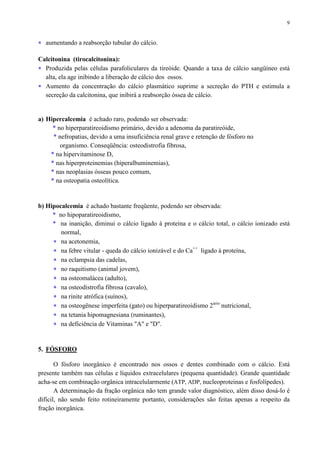 9
∗ aumentando a reabsorção tubular do cálcio.
Calcitonina (tirocalcitonina):
∗ Produzida pelas células parafoliculares da tireóide. Quando a taxa de cálcio sangüíneo está
alta, ela age inibindo a liberação de cálcio dos ossos.
∗ Aumento da concentração do cálcio plasmático suprime a secreção do PTH e estimula a
secreção da calcitonina, que inibirá a reabsorção óssea de cálcio.
a) Hipercalcemia é achado raro, podendo ser observada:
* no hiperparatireoidismo primário, devido a adenoma da paratireóide,
* nefropatias, devido a uma insuficiência renal grave e retenção de fósforo no
organismo. Conseqüência: osteodistrofia fibrosa,
* na hipervitaminose D,
* nas hiperproteinemias (hiperalbuminemias),
* nas neoplasias ósseas pouco comum,
* na osteopatia osteolítica.
b) Hipocalcemia é achado bastante freqüente, podendo ser observada:
* no hipoparatireoidismo,
* na inanição, diminui o cálcio ligado à proteína e o cálcio total, o cálcio ionizado está
normal,
∗ na acetonemia,
∗ na febre vitular - queda do cálcio ionizável e do Ca++
ligado à proteína,
∗ na eclampsia das cadelas,
∗ no raquitismo (animal jovem),
∗ na osteomalácea (adulto),
∗ na osteodistrofia fibrosa (cavalo),
∗ na rinite atrófica (suínos),
∗ na osteogênese imperfeita (gato) ou hiperparatireoidismo 2ario
nutricional,
∗ na tetania hipomagnesiana (ruminantes),
∗ na deficiência de Vitaminas "A" e "D".
5. FÓSFORO
O fósforo inorgânico é encontrado nos ossos e dentes combinado com o cálcio. Está
presente também nas células e líquidos extracelulares (pequena quantidade). Grande quantidade
acha-se em combinação orgânica intracelularmente (ATP, ADP, nucleoproteinas e fosfolípedes).
A determinação da fração orgânica não tem grande valor diagnóstico, além disso dosá-lo é
difícil, não sendo feito rotineiramente portanto, considerações são feitas apenas a respeito da
fração inorgânica.
 