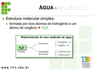 ÁGUA - MOLÉCULA
 Estrutura molecular simples:
 formada por dois átomos de hidrogênio e um
átomo de oxigênio  H2O.
 