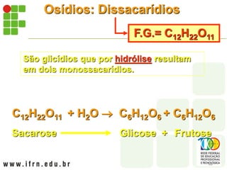 Osídios: Dissacarídios
F.G.= C12H22O11
São glicídios que por hidrólise resultam
em dois monossacarídios.
C12H22O11 + H2O  C6H12O6 + C6H12O6
Sacarose Glicose + Frutose
 