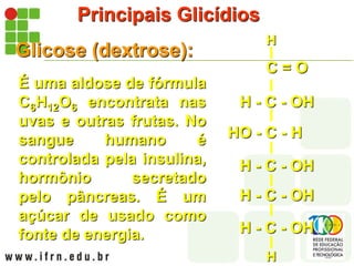 Principais Glicídios
Glicose (dextrose):
É uma aldose de fórmula
C6H12O6 encontrata nas
uvas e outras frutas. No
sangue humano é
controlada pela insulina,
hormônio secretado
pelo pâncreas. É um
açúcar de usado como
fonte de energia.
H - C - OH
H - C - OH
H - C - OH
HO - C - H
H - C - OH
H
C = O
H
 