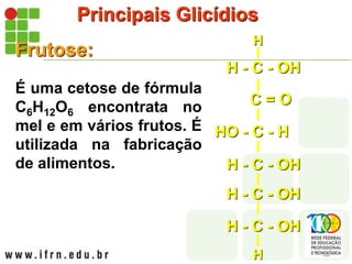Principais Glicídios
Frutose:
É uma cetose de fórmula
C6H12O6 encontrata no
mel e em vários frutos. É
utilizada na fabricação
de alimentos. H - C - OH
H - C - OH
H - C - OH
HO - C - H
H - C - OH
C = O
H
H
 
