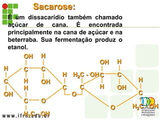 Sacarose:
É um dissacarídio também chamado
açúcar de cana. É encontrada
principalmente na cana de açúcar e na
beterraba. Sua fermentação produz o
etanol.
C
OH
H C
H
OH
C
OH
H
C
H2C - OH
H
O
C
H
O
C
H2C - OHC
H
OH
C
OH
H
H2C - OH
O
C
H
 