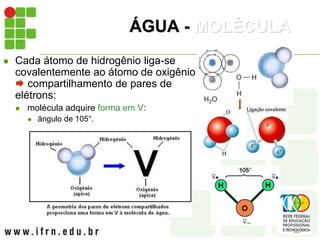 ÁGUA - MOLÉCULA
 Cada átomo de hidrogênio liga-se
covalentemente ao átomo de oxigênio
 compartilhamento de pares de
elétrons:
 molécula adquire forma em V:
 ângulo de 105°.
 