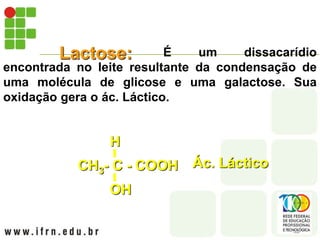 Lactose: É um dissacarídio
encontrada no leite resultante da condensação de
uma molécula de glicose e uma galactose. Sua
oxidação gera o ác. Láctico.
CH3- C - COOH
OH
H
Ác. Láctico
 