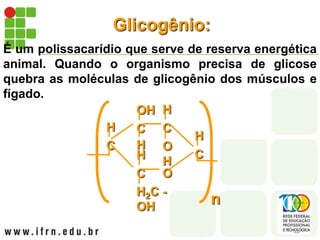 Glicogênio:
É um polissacarídio que serve de reserva energética
animal. Quando o organismo precisa de glicose
quebra as moléculas de glicogênio dos músculos e
fígado.
C
H C
H
OH
C
O
H
H
C
H2C -
OH
H
O
C
H
n
 