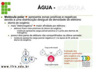 ÁGUA - MOLÉCULA
 Molécula polar  apresenta zonas positivas e negativas
devido a uma distribuição desigual da densidade de elétrons:
 átomo de oxigênio:
 mais "eletronegativo"  maior afinidade por elétrons:
 elétrons ficam mais próximos do átomo de oxigênio:
 molécula apresenta carga parcial positiva (+) junto aos átomos de
hidrogênio.
 possui dois pares de elétrons não compartilhados na última camada:
 molécula apresenta carga parcial negativa () no ápice do V, junto ao
átomo de oxigênio.
A atração dos
elétrons partilhados
pelo oxigênio cria
cargas parciais
negativas e positivas
locais.
 