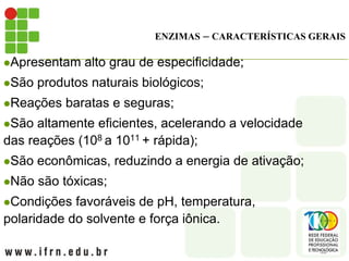 ENZIMAS – CARACTERÍSTICAS GERAIS
Apresentam alto grau de especificidade;
São produtos naturais biológicos;
Reações baratas e seguras;
São altamente eficientes, acelerando a velocidade
das reações (108 a 1011 + rápida);
São econômicas, reduzindo a energia de ativação;
Não são tóxicas;
Condições favoráveis de pH, temperatura,
polaridade do solvente e força iônica.
 