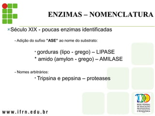 ENZIMAS – NOMENCLATURA
Século XIX - poucas enzimas identificadas
- Adição do sufixo ”ASE” ao nome do substrato:
* gorduras (lipo - grego) – LIPASE
* amido (amylon - grego) – AMILASE
- Nomes arbitrários:
* Tripsina e pepsina – proteases
 