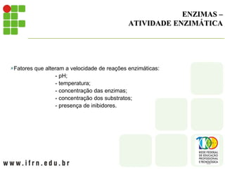 ENZIMAS –
ATIVIDADE ENZIMÁTICA
Fatores que alteram a velocidade de reações enzimáticas:
- pH;
- temperatura;
- concentração das enzimas;
- concentração dos substratos;
- presença de inibidores.
 