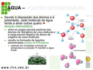 ÁGUA – PONTES DE HIDROGÊNIO
 Devido à disposição dos átomos e à
polaridade, cada molécula de água
tende a atrair outras quatro 
atração eletrostática:
 entre as cargas parciais positivas dos
átomos de hidrogênio de uma molécula e
a carga parcial negativa do átomo de
oxigênio de outra molécula;
 resulta na formação de ligações
denominadas pontes de hidrogênio:
 estáveis em condições normais de
temperatura e pressão  mantêm a água
fluida.
 