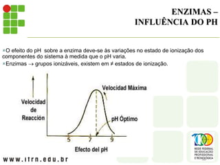 ENZIMAS –
INFLUÊNCIA DO PH
O efeito do pH sobre a enzima deve-se às variações no estado de ionização dos
componentes do sistema à medida que o pH varia.
Enzimas  grupos ionizáveis, existem em ≠ estados de ionização.
 