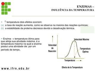 ENZIMAS –
INFLUÊNCIA DA TEMPERATURA
  temperatura dois efeitos ocorrem:
(a) a taxa de reação aumenta, como se observa na maioria das reações químicas;
(b) a estabilidade da proteína decresce devido a desativação térmica.
 Enzima  temperatura ótima para
que atinja sua atividade máxima, é a
temperatura máxima na qual a enzima
possui uma atividade cte. por um
período de tempo.
 