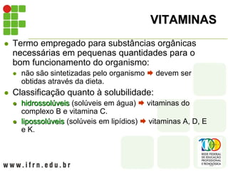 VITAMINAS
 Termo empregado para substâncias orgânicas
necessárias em pequenas quantidades para o
bom funcionamento do organismo:
 não são sintetizadas pelo organismo  devem ser
obtidas através da dieta.
 Classificação quanto à solubilidade:
 hidrossolúveis (solúveis em água)  vitaminas do
complexo B e vitamina C.
 lipossolúveis (solúveis em lipídios)  vitaminas A, D, E
e K.
 