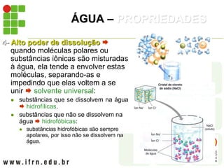 ÁGUA – PROPRIEDADES
4- Alto poder de dissolução 
quando moléculas polares ou
substâncias iônicas são misturadas
à água, ela tende a envolver estas
moléculas, separando-as e
impedindo que elas voltem a se
unir  solvente universal:
 substâncias que se dissolvem na água
 hidrofílicas.
 substâncias que não se dissolvem na
água  hidrofóbicas:
 substâncias hidrofóbicas são sempre
apolares, por isso não se dissolvem na
água.
 