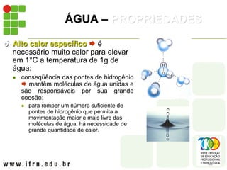ÁGUA – PROPRIEDADES
5- Alto calor específico  é
necessário muito calor para elevar
em 1°C a temperatura de 1g de
água:
 conseqüência das pontes de hidrogênio
 mantêm moléculas de água unidas e
são responsáveis por sua grande
coesão:
 para romper um número suficiente de
pontes de hidrogênio que permita a
movimentação maior e mais livre das
moléculas de água, há necessidade de
grande quantidade de calor.
 
