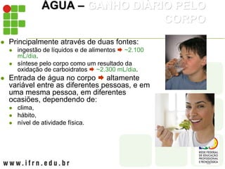 ÁGUA – GANHO DIÁRIO PELO
CORPO
 Principalmente através de duas fontes:
 ingestão de líquidos e de alimentos  ~2.100
mL/dia.
 síntese pelo corpo como um resultado da
oxidação de carboidratos  ~2.300 mL/dia.
 Entrada de água no corpo  altamente
variável entre as diferentes pessoas, e em
uma mesma pessoa, em diferentes
ocasiões, dependendo de:
 clima,
 hábito,
 nível de atividade física.
 