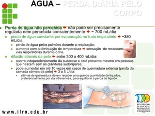 ÁGUA – PERDA DIÁRIA PELO
CORPO
 Perda de água não percebida  não pode ser precisamente
regulada nem percebida conscientemente  ~ 700 mL/dia:
 perda de água constante por evaporação no trato respiratório  ~350
mL/dia:
 perda de água pelos pulmões durante a respiração;
 aumenta com a diminuição de temperatura  sensação de ressecamento nas
vias respiratórias durante o frio.
 difusão através da pele  entre 300 a 400 mL/dia:
 ocorre independentemente da sudorese e está presente mesmo em pessoas
que nascem sem as glândulas sudoríparas;
 pode aumentar em até 10 vezes em casos de queimadura extensa (perda da
camada córnea da pele)  3 a 5 L/dia:
 vítimas de queimadura devem receber uma grande quantidade de líquidos,
preferencialmente por via intravenosa, para equilibrar a perda de líquido.
 