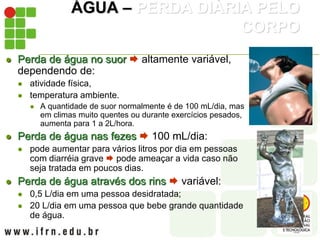 ÁGUA – PERDA DIÁRIA PELO
CORPO
 Perda de água no suor  altamente variável,
dependendo de:
 atividade física,
 temperatura ambiente.
 A quantidade de suor normalmente é de 100 mL/dia, mas
em climas muito quentes ou durante exercícios pesados,
aumenta para 1 a 2L/hora.
 Perda de água nas fezes  100 mL/dia:
 pode aumentar para vários litros por dia em pessoas
com diarréia grave  pode ameaçar a vida caso não
seja tratada em poucos dias.
 Perda de água através dos rins  variável:
 0,5 L/dia em uma pessoa desidratada;
 20 L/dia em uma pessoa que bebe grande quantidade
de água.
 