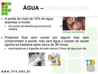 ÁGUA – DESIDRATAÇÃO
 A perda de mais de 10% da água corporal pode
acarretar a morte:
 em casos de diarréia grave procure imediatamente ajuda
médica.
 Podemos ficar sem comer por alguns dias sem
comprometer a saúde, mas sem água o estado de saúde
agrava-se bastante após cerca de 36 horas:
 recomenda-se a ingestão de pelo menos 2 litros de água por dia.
Criança desidratada
 