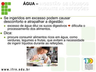 ÁGUA – INGESTÃO DE LÍQUIDOS
DURANTE AS REFEIÇÕES
 Se ingeridos em excesso podem causar
desconforto e atrapalhar a digestão:
 excesso de água dilui os sucos digestivos  dificulta o
processamento dos alimentos.
 Dica:
 procure consumir alimentos ricos em água, como
verduras, legumes e frutas, que evitam a necessidade
de ingerir líquidos durante as refeições.
 