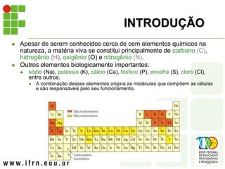 INTRODUÇÃO
 Apesar de serem conhecidos cerca de cem elementos químicos na
natureza, a matéria viva se constitui principalmente de carbono (C),
hidrogênio (H), oxigênio (O) e nitrogênio (N).
 Outros elementos biologicamente importantes:
 sódio (Na), potássio (K), cálcio (Ca), fósforo (P), enxofre (S), cloro (Cl),
entre outros.
 A combinação desses elementos origina as moléculas que compõem as células
e são responsáveis pelo seu funcionamento.
 
