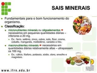 SAIS MINERAIS
 Fundamentais para o bom funcionamento do
organismo.
 Classificação:
 micronutrientes minerais ou oligoelementos 
necessários em pequenas quantidades diárias –
inferiores a 20 mg.
 Ex.: ferro, selênio, zinco, cobre, iodo, flúor, cromo,
cobalto, manganês, molibdênio, vanádio e lítio.
 macronutrientes minerais  necessários em
quantidades diárias relativamente altas – ultrapassam
os 100 mg.
 Ex.: cálcio, fósforo, potássio, sódio, cloro, enxofre e
magnésio.
 