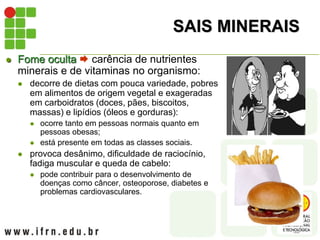 SAIS MINERAIS
 Fome oculta  carência de nutrientes
minerais e de vitaminas no organismo:
 decorre de dietas com pouca variedade, pobres
em alimentos de origem vegetal e exageradas
em carboidratos (doces, pães, biscoitos,
massas) e lipídios (óleos e gorduras):
 ocorre tanto em pessoas normais quanto em
pessoas obesas;
 está presente em todas as classes sociais.
 provoca desânimo, dificuldade de raciocínio,
fadiga muscular e queda de cabelo:
 pode contribuir para o desenvolvimento de
doenças como câncer, osteoporose, diabetes e
problemas cardiovasculares.
 