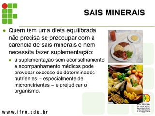 SAIS MINERAIS
 Quem tem uma dieta equilibrada
não precisa se preocupar com a
carência de sais minerais e nem
necessita fazer suplementação:
 a suplementação sem aconselhamento
e acompanhamento médicos pode
provocar excesso de determinados
nutrientes – especialmente de
micronutrientes – e prejudicar o
organismo.
 