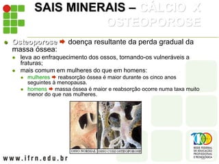 SAIS MINERAIS – CÁLCIO X
OSTEOPOROSE
 Osteoporose  doença resultante da perda gradual da
massa óssea:
 leva ao enfraquecimento dos ossos, tornando-os vulneráveis a
fraturas;
 mais comum em mulheres do que em homens:
 mulheres  reabsorção óssea é maior durante os cinco anos
seguintes à menopausa.
 homens  massa óssea é maior e reabsorção ocorre numa taxa muito
menor do que nas mulheres.
 