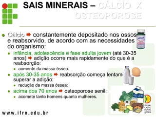 SAIS MINERAIS – CÁLCIO X
OSTEOPOROSE
 Cálcio  constantemente depositado nos ossos
e reabsorvido, de acordo com as necessidades
do organismo:
 infância, adolescência e fase adulta jovem (até 30-35
anos)  adição ocorre mais rapidamente do que é a
reabsorção:
 aumento da massa óssea.
 após 30-35 anos  reabsorção começa lentamente a
superar a adição:
 redução da massa óssea:
 acima dos 70 anos  osteoporose senil:
 acomete tanto homens quanto mulheres.
 
