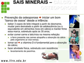 SAIS MINERAIS – CÁLCIO X
OSTEOPOROSE
 Prevenção da osteoporose  iniciar um bom
“banco de ossos” desde a infância:
 beber 3 copos de leite integral a partir do desmame,
mudar para desnatado a partir da adolescência (ou o
equivalente em alimentos ricos em cálcio) e manter firme
essa marca, sobretudo após os 35 anos;
 evitar comer carne e laticínios na mesma refeição:
 o ferro presente nas carnes atrapalha a absorção do cálcio
pelo organismo (e vice-versa);
 tomar sol  a vitamina D é fundamental para a absorção
do cálcio;
 fazer atividade física, sobretudo com resistência:
 levantamento de pesinhos.
 