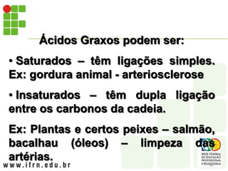 Ácidos Graxos podem ser:
• Saturados – têm ligações simples.
Ex: gordura animal - arteriosclerose
• Insaturados – têm dupla ligação
entre os carbonos da cadeia.
Ex: Plantas e certos peixes – salmão,
bacalhau (óleos) – limpeza das
artérias.
 